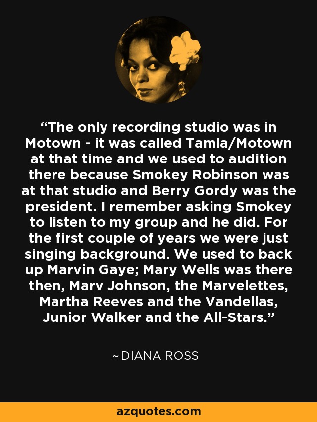 The only recording studio was in Motown - it was called Tamla/Motown at that time and we used to audition there because Smokey Robinson was at that studio and Berry Gordy was the president. I remember asking Smokey to listen to my group and he did. For the first couple of years we were just singing background. We used to back up Marvin Gaye; Mary Wells was there then, Marv Johnson, the Marvelettes, Martha Reeves and the Vandellas, Junior Walker and the All-Stars. - Diana Ross