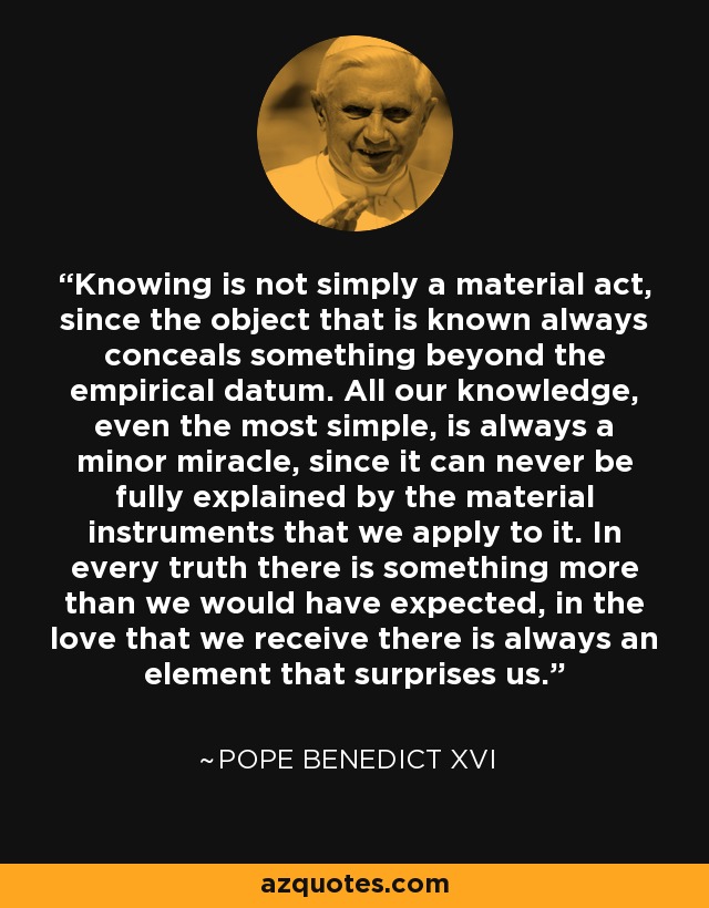 Knowing is not simply a material act, since the object that is known always conceals something beyond the empirical datum. All our knowledge, even the most simple, is always a minor miracle, since it can never be fully explained by the material instruments that we apply to it. In every truth there is something more than we would have expected, in the love that we receive there is always an element that surprises us. - Pope Benedict XVI