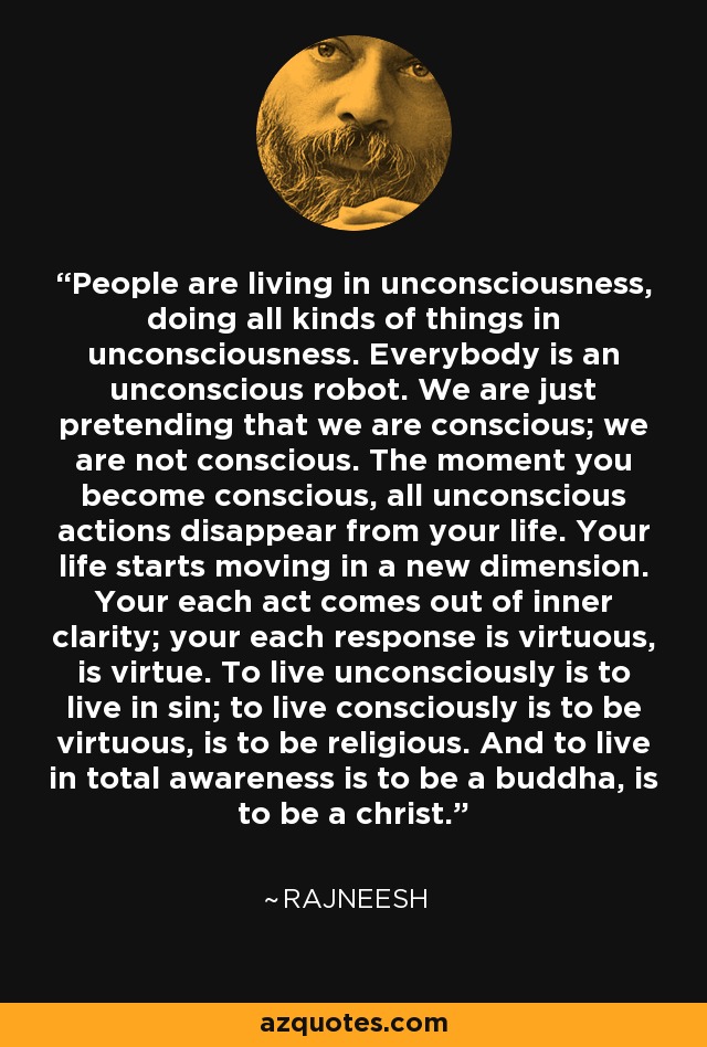 People are living in unconsciousness, doing all kinds of things in unconsciousness. Everybody is an unconscious robot. We are just pretending that we are conscious; we are not conscious. The moment you become conscious, all unconscious actions disappear from your life. Your life starts moving in a new dimension. Your each act comes out of inner clarity; your each response is virtuous, is virtue. To live unconsciously is to live in sin; to live consciously is to be virtuous, is to be religious. And to live in total awareness is to be a buddha, is to be a christ. - Rajneesh