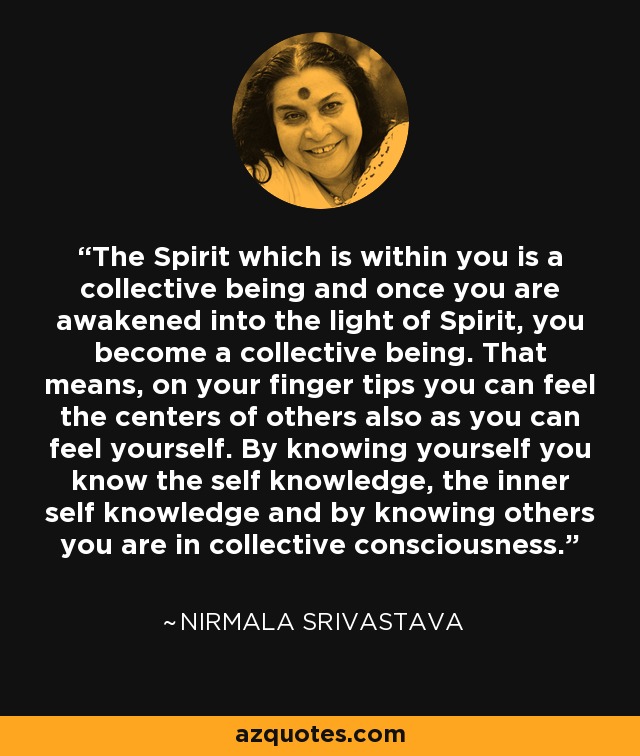 The Spirit which is within you is a collective being and once you are awakened into the light of Spirit, you become a collective being. That means, on your finger tips you can feel the centers of others also as you can feel yourself. By knowing yourself you know the self knowledge, the inner self knowledge and by knowing others you are in collective consciousness. - Nirmala Srivastava