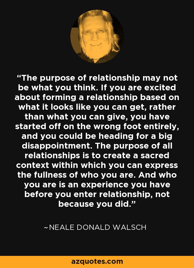 The purpose of relationship may not be what you think. If you are excited about forming a relationship based on what it looks like you can get, rather than what you can give, you have started off on the wrong foot entirely, and you could be heading for a big disappointment. The purpose of all relationships is to create a sacred context within which you can express the fullness of who you are. And who you are is an experience you have before you enter relationship, not because you did. - Neale Donald Walsch
