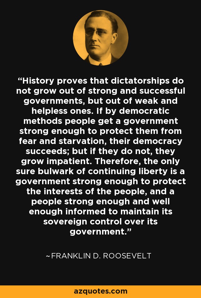 History proves that dictatorships do not grow out of strong and successful governments, but out of weak and helpless ones. If by democratic methods people get a government strong enough to protect them from fear and starvation, their democracy succeeds; but if they do not, they grow impatient. Therefore, the only sure bulwark of continuing liberty is a government strong enough to protect the interests of the people, and a people strong enough and well enough informed to maintain its sovereign control over its government. - Franklin D. Roosevelt