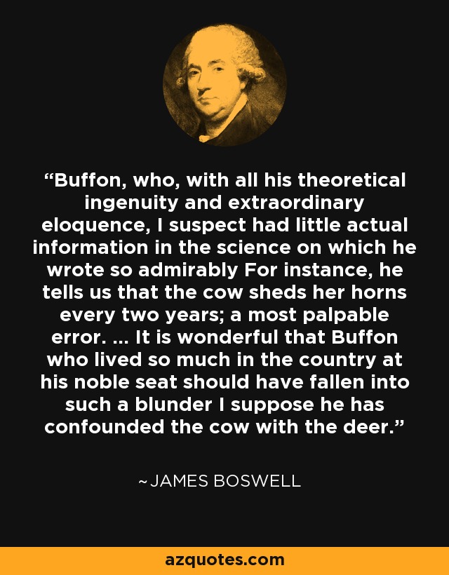 Buffon, who, with all his theoretical ingenuity and extraordinary eloquence, I suspect had little actual information in the science on which he wrote so admirably For instance, he tells us that the cow sheds her horns every two years; a most palpable error. ... It is wonderful that Buffon who lived so much in the country at his noble seat should have fallen into such a blunder I suppose he has confounded the cow with the deer. - James Boswell