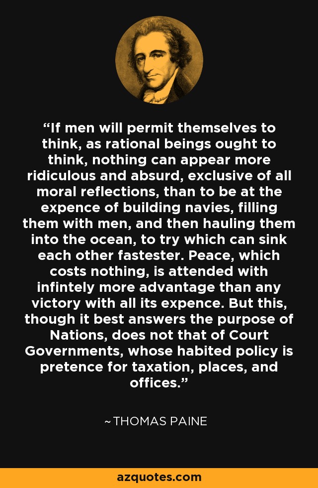 If men will permit themselves to think, as rational beings ought to think, nothing can appear more ridiculous and absurd, exclusive of all moral reflections, than to be at the expence of building navies, filling them with men, and then hauling them into the ocean, to try which can sink each other fastester. Peace, which costs nothing, is attended with infintely more advantage than any victory with all its expence. But this, though it best answers the purpose of Nations, does not that of Court Governments, whose habited policy is pretence for taxation, places, and offices. - Thomas Paine