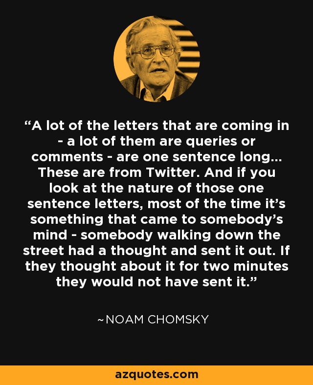 A lot of the letters that are coming in - a lot of them are queries or comments - are one sentence long... These are from Twitter. And if you look at the nature of those one sentence letters, most of the time it's something that came to somebody's mind - somebody walking down the street had a thought and sent it out. If they thought about it for two minutes they would not have sent it. - Noam Chomsky