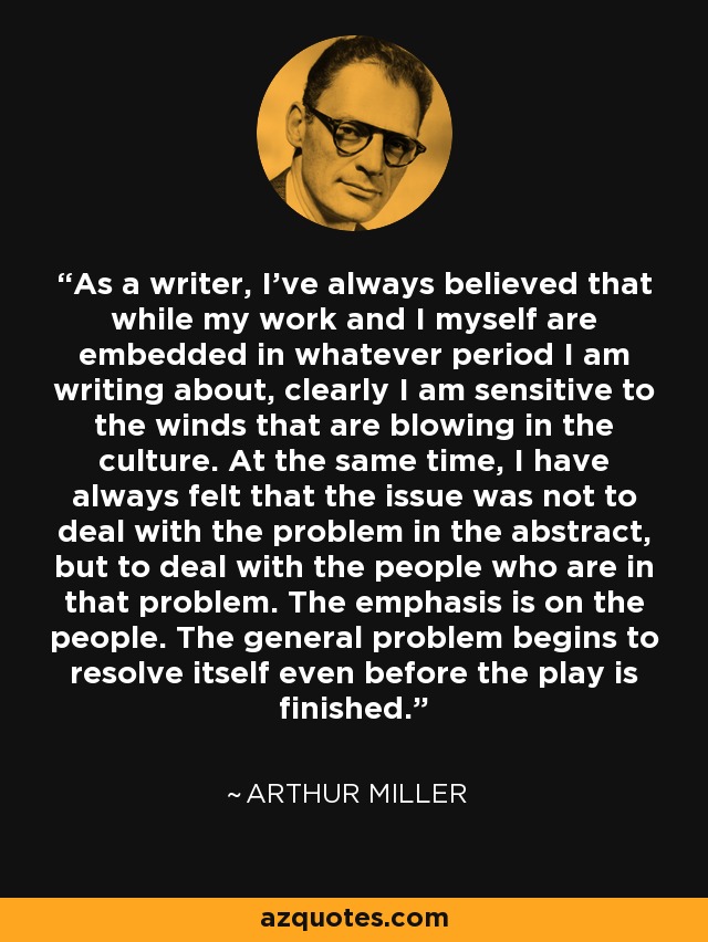 As a writer, I've always believed that while my work and I myself are embedded in whatever period I am writing about, clearly I am sensitive to the winds that are blowing in the culture. At the same time, I have always felt that the issue was not to deal with the problem in the abstract, but to deal with the people who are in that problem. The emphasis is on the people. The general problem begins to resolve itself even before the play is finished. - Arthur Miller