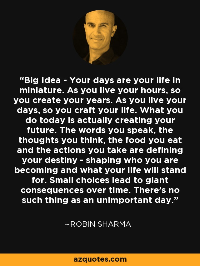 Big Idea - Your days are your life in miniature. As you live your hours, so you create your years. As you live your days, so you craft your life. What you do today is actually creating your future. The words you speak, the thoughts you think, the food you eat and the actions you take are defining your destiny - shaping who you are becoming and what your life will stand for. Small choices lead to giant consequences over time. There's no such thing as an unimportant day. - Robin Sharma