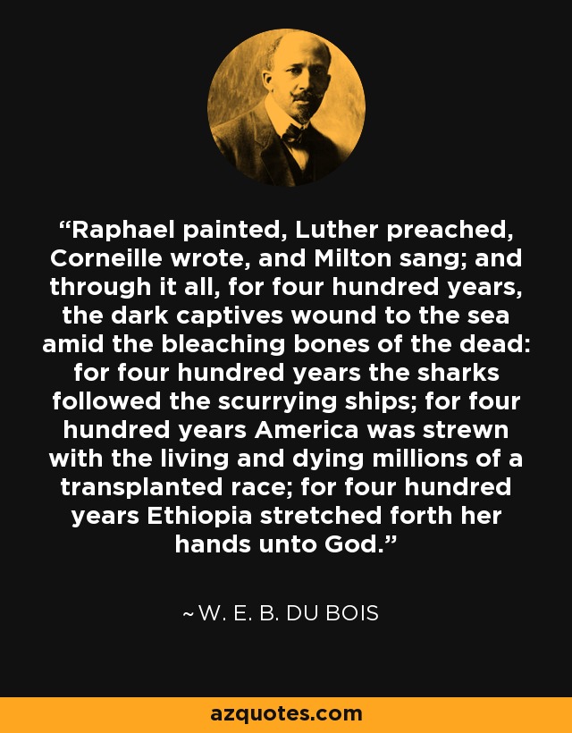 Raphael painted, Luther preached, Corneille wrote, and Milton sang; and through it all, for four hundred years, the dark captives wound to the sea amid the bleaching bones of the dead: for four hundred years the sharks followed the scurrying ships; for four hundred years America was strewn with the living and dying millions of a transplanted race; for four hundred years Ethiopia stretched forth her hands unto God. - W. E. B. Du Bois