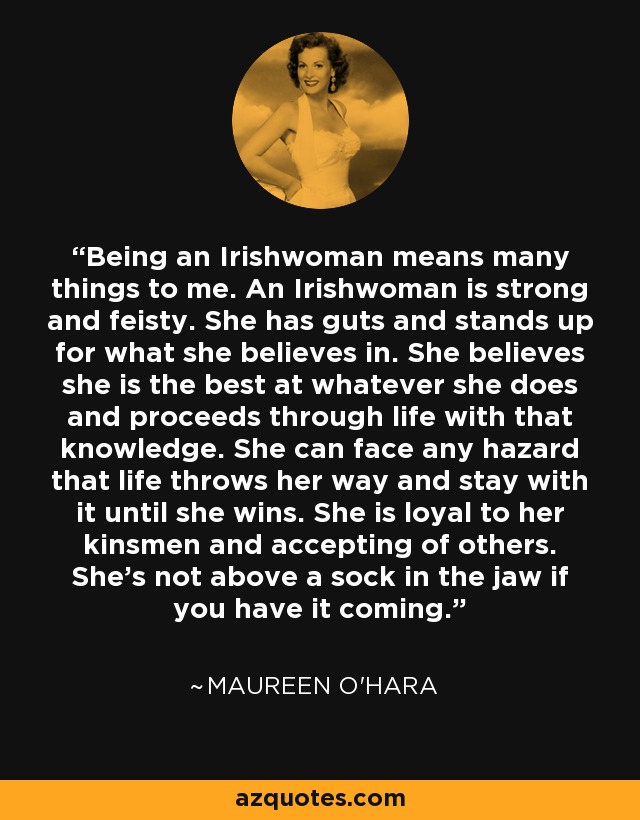 Being an Irishwoman means many things to me. An Irishwoman is strong and feisty. She has guts and stands up for what she believes in. She believes she is the best at whatever she does and proceeds through life with that knowledge. She can face any hazard that life throws her way and stay with it until she wins. She is loyal to her kinsmen and accepting of others. She's not above a sock in the jaw if you have it coming. - Maureen O'Hara