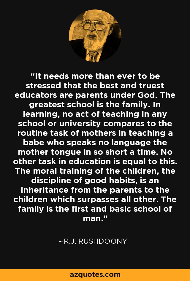 It needs more than ever to be stressed that the best and truest educators are parents under God. The greatest school is the family. In learning, no act of teaching in any school or university compares to the routine task of mothers in teaching a babe who speaks no language the mother tongue in so short a time. No other task in education is equal to this. The moral training of the children, the discipline of good habits, is an inheritance from the parents to the children which surpasses all other. The family is the first and basic school of man. - R.J. Rushdoony