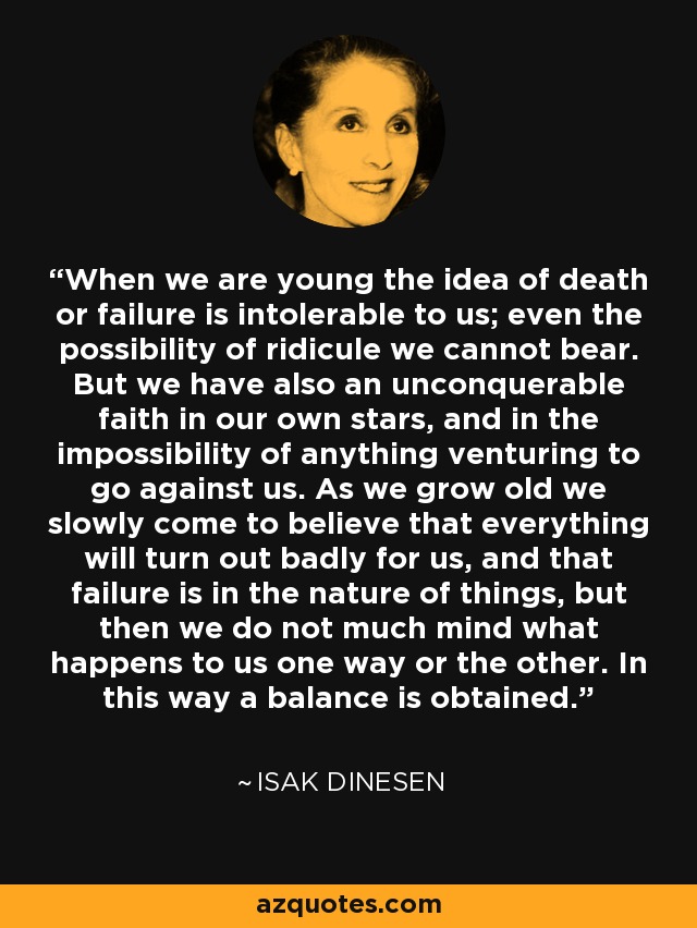 When we are young the idea of death or failure is intolerable to us; even the possibility of ridicule we cannot bear. But we have also an unconquerable faith in our own stars, and in the impossibility of anything venturing to go against us. As we grow old we slowly come to believe that everything will turn out badly for us, and that failure is in the nature of things, but then we do not much mind what happens to us one way or the other. In this way a balance is obtained. - Isak Dinesen