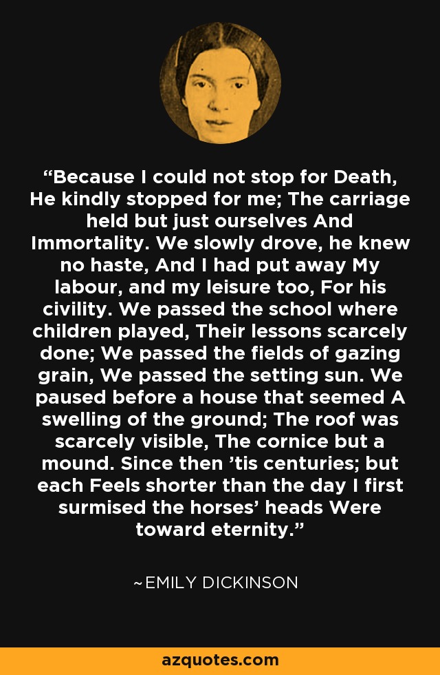 Because I could not stop for Death, He kindly stopped for me; The carriage held but just ourselves And Immortality. We slowly drove, he knew no haste, And I had put away My labour, and my leisure too, For his civility. We passed the school where children played, Their lessons scarcely done; We passed the fields of gazing grain, We passed the setting sun. We paused before a house that seemed A swelling of the ground; The roof was scarcely visible, The cornice but a mound. Since then 'tis centuries; but each Feels shorter than the day I first surmised the horses' heads Were toward eternity. - Emily Dickinson