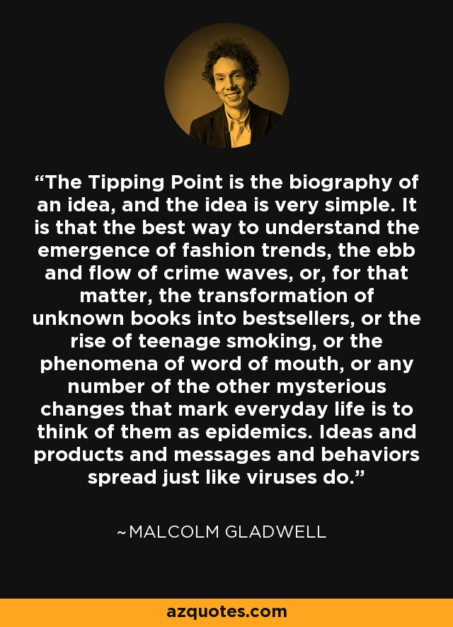 The Tipping Point is the biography of an idea, and the idea is very simple. It is that the best way to understand the emergence of fashion trends, the ebb and flow of crime waves, or, for that matter, the transformation of unknown books into bestsellers, or the rise of teenage smoking, or the phenomena of word of mouth, or any number of the other mysterious changes that mark everyday life is to think of them as epidemics. Ideas and products and messages and behaviors spread just like viruses do. - Malcolm Gladwell
