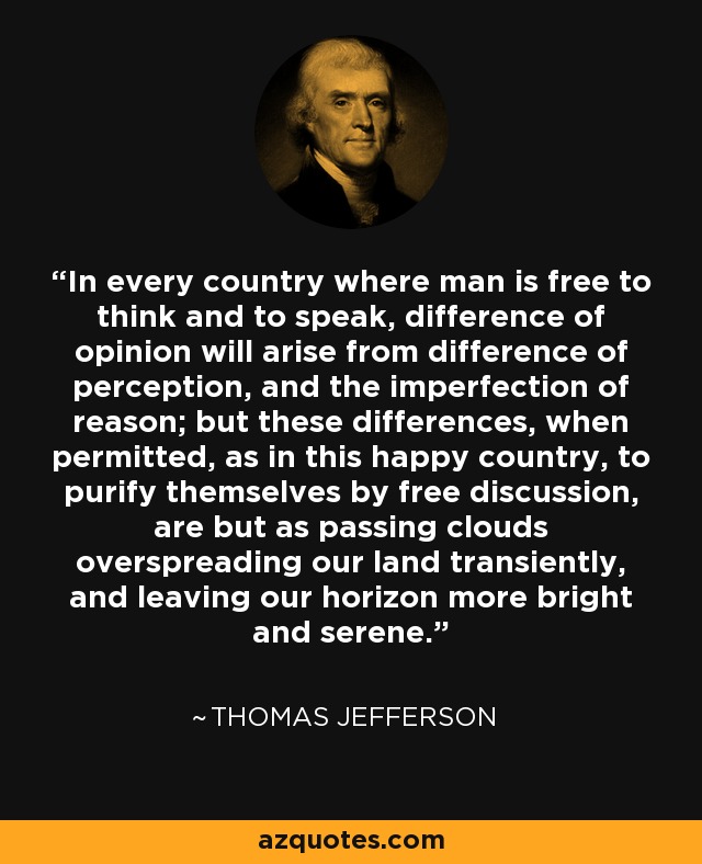 In every country where man is free to think and to speak, difference of opinion will arise from difference of perception, and the imperfection of reason; but these differences, when permitted, as in this happy country, to purify themselves by free discussion, are but as passing clouds overspreading our land transiently, and leaving our horizon more bright and serene. - Thomas Jefferson