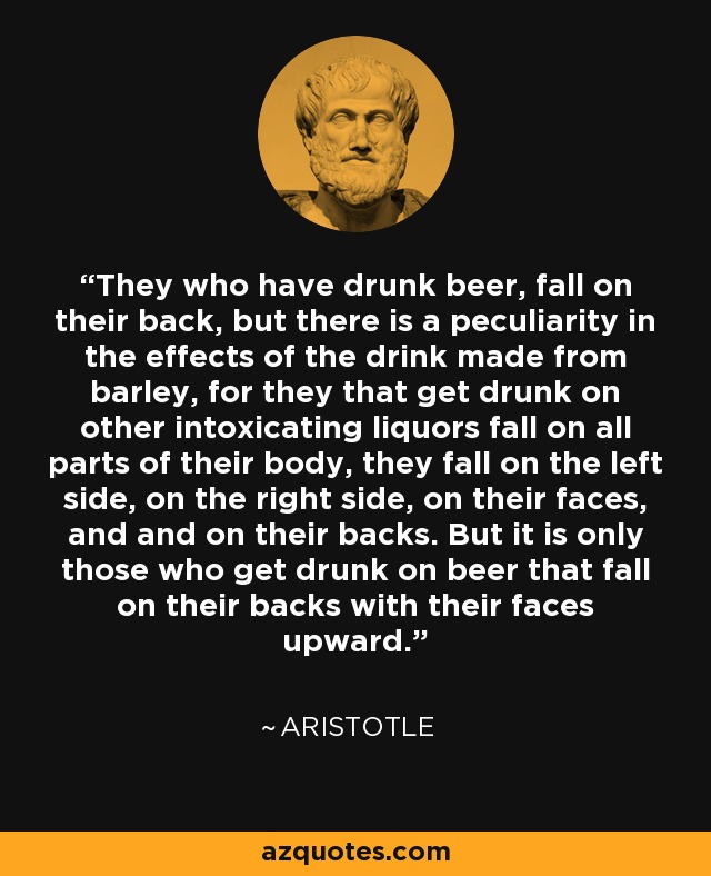 They who have drunk beer, fall on their back, but there is a peculiarity in the effects of the drink made from barley, for they that get drunk on other intoxicating liquors fall on all parts of their body, they fall on the left side, on the right side, on their faces, and and on their backs. But it is only those who get drunk on beer that fall on their backs with their faces upward. - Aristotle