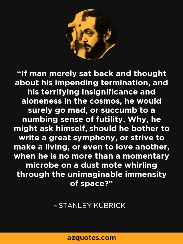 If man merely sat back and thought about his impending termination, and his terrifying insignificance and aloneness in the cosmos, he would surely go mad, or succumb to a numbing sense of futility. Why, he might ask himself, should he bother to write a great symphony, or strive to make a living, or even to love another, when he is no more than a momentary microbe on a dust mote whirling through the unimaginable immensity of space? - Stanley Kubrick
