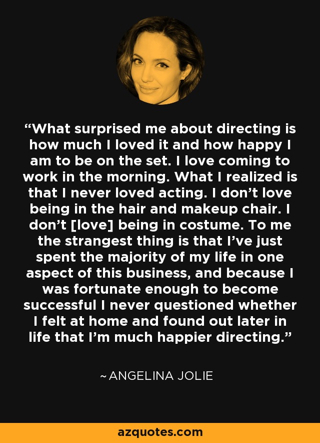 What surprised me about directing is how much I loved it and how happy I am to be on the set. I love coming to work in the morning. What I realized is that I never loved acting. I don't love being in the hair and makeup chair. I don't [love] being in costume. To me the strangest thing is that I've just spent the majority of my life in one aspect of this business, and because I was fortunate enough to become successful I never questioned whether I felt at home and found out later in life that I'm much happier directing. - Angelina Jolie