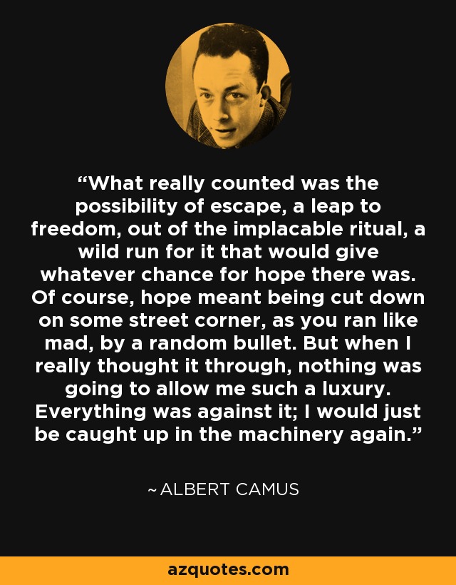 What really counted was the possibility of escape, a leap to freedom, out of the implacable ritual, a wild run for it that would give whatever chance for hope there was. Of course, hope meant being cut down on some street corner, as you ran like mad, by a random bullet. But when I really thought it through, nothing was going to allow me such a luxury. Everything was against it; I would just be caught up in the machinery again. - Albert Camus