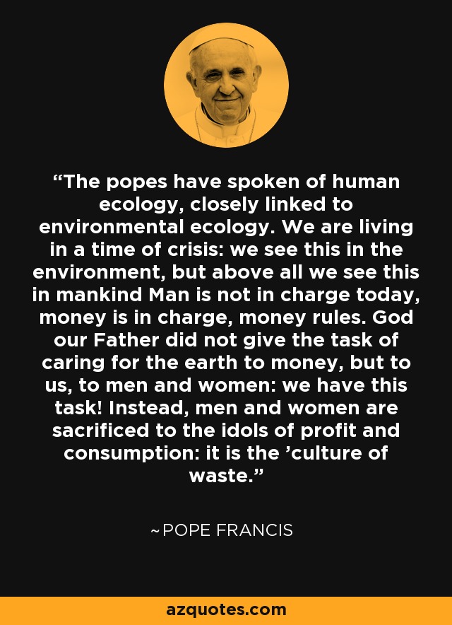 The popes have spoken of human ecology, closely linked to environmental ecology. We are living in a time of crisis: we see this in the environment, but above all we see this in mankind Man is not in charge today, money is in charge, money rules. God our Father did not give the task of caring for the earth to money, but to us, to men and women: we have this task! Instead, men and women are sacrificed to the idols of profit and consumption: it is the 'culture of waste.' - Pope Francis