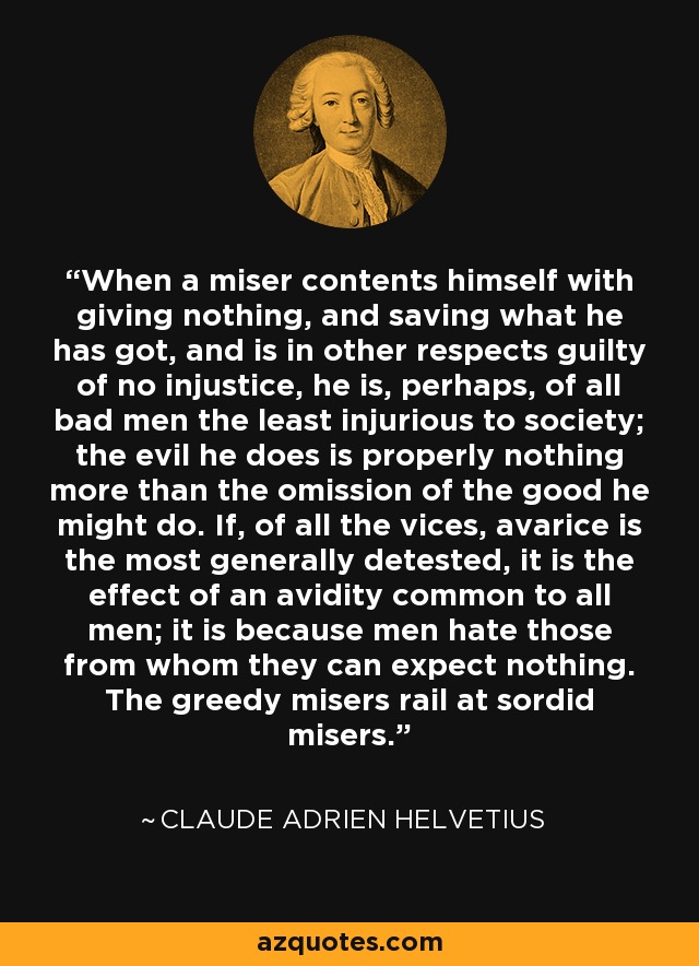 When a miser contents himself with giving nothing, and saving what he has got, and is in other respects guilty of no injustice, he is, perhaps, of all bad men the least injurious to society; the evil he does is properly nothing more than the omission of the good he might do. If, of all the vices, avarice is the most generally detested, it is the effect of an avidity common to all men; it is because men hate those from whom they can expect nothing. The greedy misers rail at sordid misers. - Claude Adrien Helvetius
