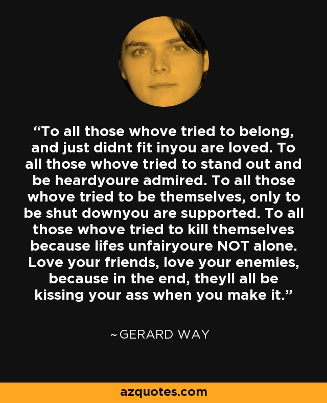 To all those whove tried to belong, and just didnt fit inyou are loved. To all those whove tried to stand out and be heardyoure admired. To all those whove tried to be themselves, only to be shut downyou are supported. To all those whove tried to kill themselves because lifes unfairyoure NOT alone. Love your friends, love your enemies, because in the end, theyll all be kissing your ass when you make it. - Gerard Way