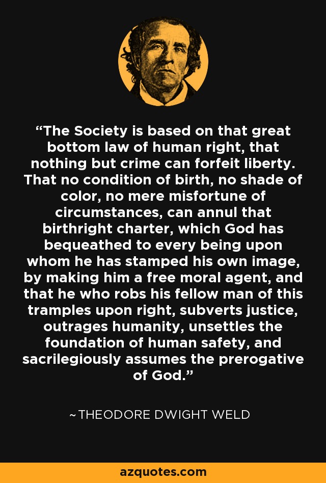 The Society is based on that great bottom law of human right, that nothing but crime can forfeit liberty. That no condition of birth, no shade of color, no mere misfortune of circumstances, can annul that birthright charter, which God has bequeathed to every being upon whom he has stamped his own image, by making him a free moral agent, and that he who robs his fellow man of this tramples upon right, subverts justice, outrages humanity, unsettles the foundation of human safety, and sacrilegiously assumes the prerogative of God. - Theodore Dwight Weld