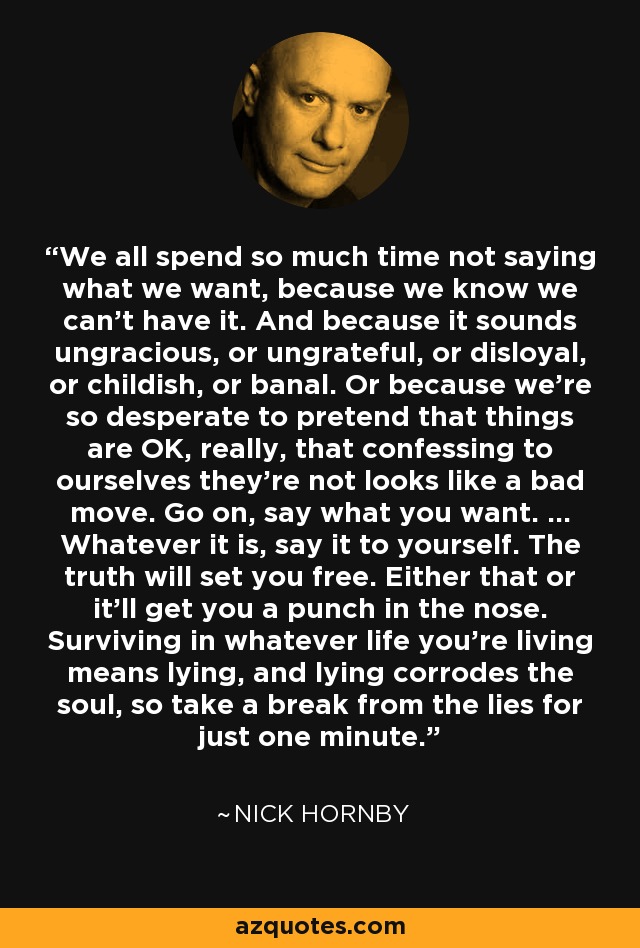 We all spend so much time not saying what we want, because we know we can't have it. And because it sounds ungracious, or ungrateful, or disloyal, or childish, or banal. Or because we're so desperate to pretend that things are OK, really, that confessing to ourselves they're not looks like a bad move. Go on, say what you want. ... Whatever it is, say it to yourself. The truth will set you free. Either that or it'll get you a punch in the nose. Surviving in whatever life you're living means lying, and lying corrodes the soul, so take a break from the lies for just one minute. - Nick Hornby