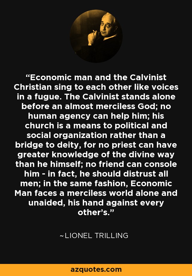 Economic man and the Calvinist Christian sing to each other like voices in a fugue. The Calvinist stands alone before an almost merciless God; no human agency can help him; his church is a means to political and social organization rather than a bridge to deity, for no priest can have greater knowledge of the divine way than he himself; no friend can console him - in fact, he should distrust all men; in the same fashion, Economic Man faces a merciless world alone and unaided, his hand against every other's. - Lionel Trilling