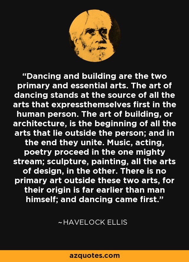 Dancing and building are the two primary and essential arts. The art of dancing stands at the source of all the arts that expressthemselves first in the human person. The art of building, or architecture, is the beginning of all the arts that lie outside the person; and in the end they unite. Music, acting, poetry proceed in the one mighty stream; sculpture, painting, all the arts of design, in the other. There is no primary art outside these two arts, for their origin is far earlier than man himself; and dancing came first. - Havelock Ellis