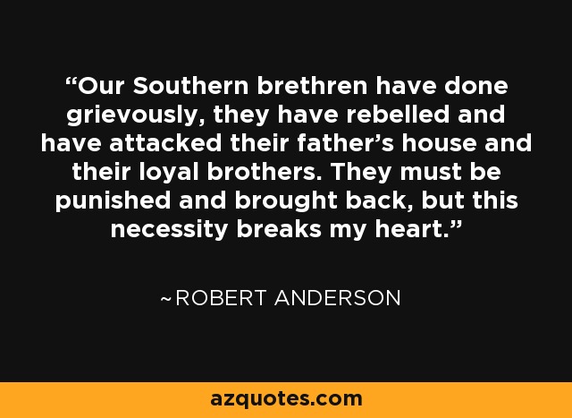 Our Southern brethren have done grievously, they have rebelled and have attacked their father's house and their loyal brothers. They must be punished and brought back, but this necessity breaks my heart. - Robert Anderson