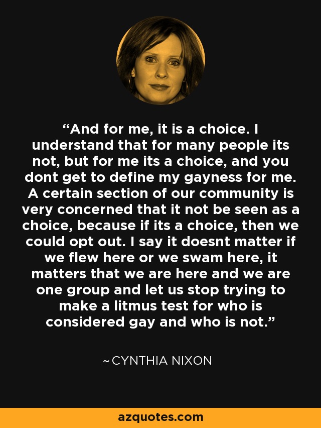 And for me, it is a choice. I understand that for many people its not, but for me its a choice, and you dont get to define my gayness for me. A certain section of our community is very concerned that it not be seen as a choice, because if its a choice, then we could opt out. I say it doesnt matter if we flew here or we swam here, it matters that we are here and we are one group and let us stop trying to make a litmus test for who is considered gay and who is not. - Cynthia Nixon