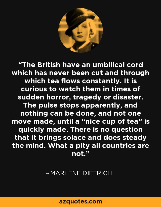 The British have an umbilical cord which has never been cut and through which tea flows constantly. It is curious to watch them in times of sudden horror, tragedy or disaster. The pulse stops apparently, and nothing can be done, and not one move made, until a “nice cup of tea” is quickly made. There is no question that it brings solace and does steady the mind. What a pity all countries are not. - Marlene Dietrich