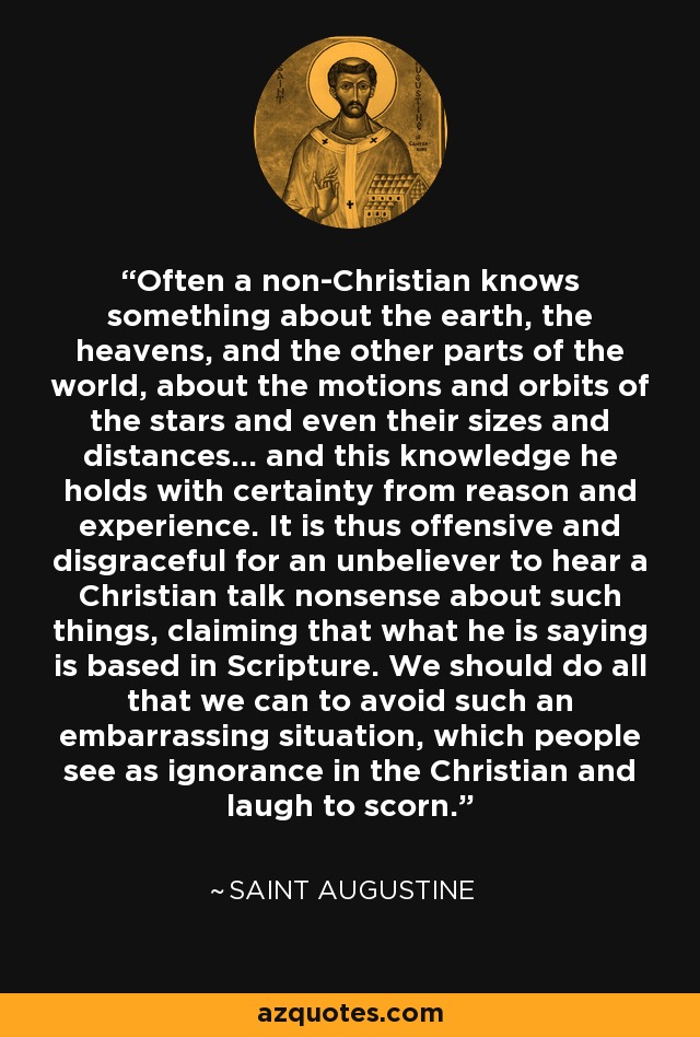 Often a non-Christian knows something about the earth, the heavens, and the other parts of the world, about the motions and orbits of the stars and even their sizes and distances... and this knowledge he holds with certainty from reason and experience. It is thus offensive and disgraceful for an unbeliever to hear a Christian talk nonsense about such things, claiming that what he is saying is based in Scripture. We should do all that we can to avoid such an embarrassing situation, which people see as ignorance in the Christian and laugh to scorn. - Saint Augustine