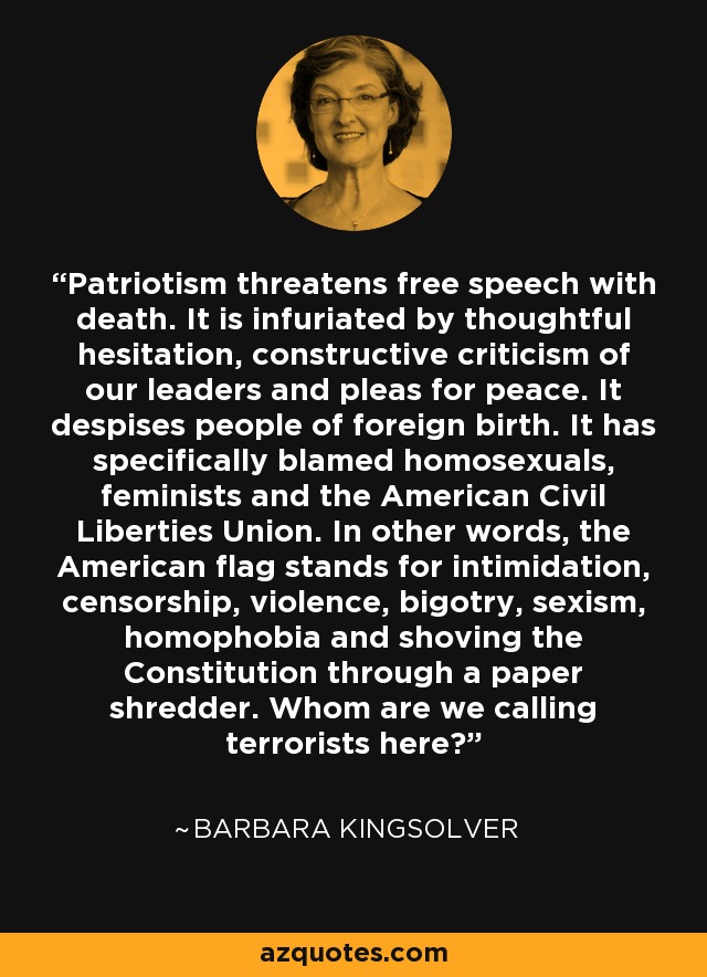 Patriotism threatens free speech with death. It is infuriated by thoughtful hesitation, constructive criticism of our leaders and pleas for peace. It despises people of foreign birth. It has specifically blamed homosexuals, feminists and the American Civil Liberties Union. In other words, the American flag stands for intimidation, censorship, violence, bigotry, sexism, homophobia and shoving the Constitution through a paper shredder. Whom are we calling terrorists here? - Barbara Kingsolver