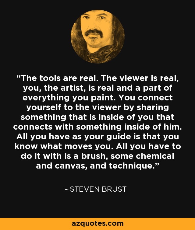 The tools are real. The viewer is real, you, the artist, is real and a part of everything you paint. You connect yourself to the viewer by sharing something that is inside of you that connects with something inside of him. All you have as your guide is that you know what moves you. All you have to do it with is a brush, some chemical and canvas, and technique. - Steven Brust