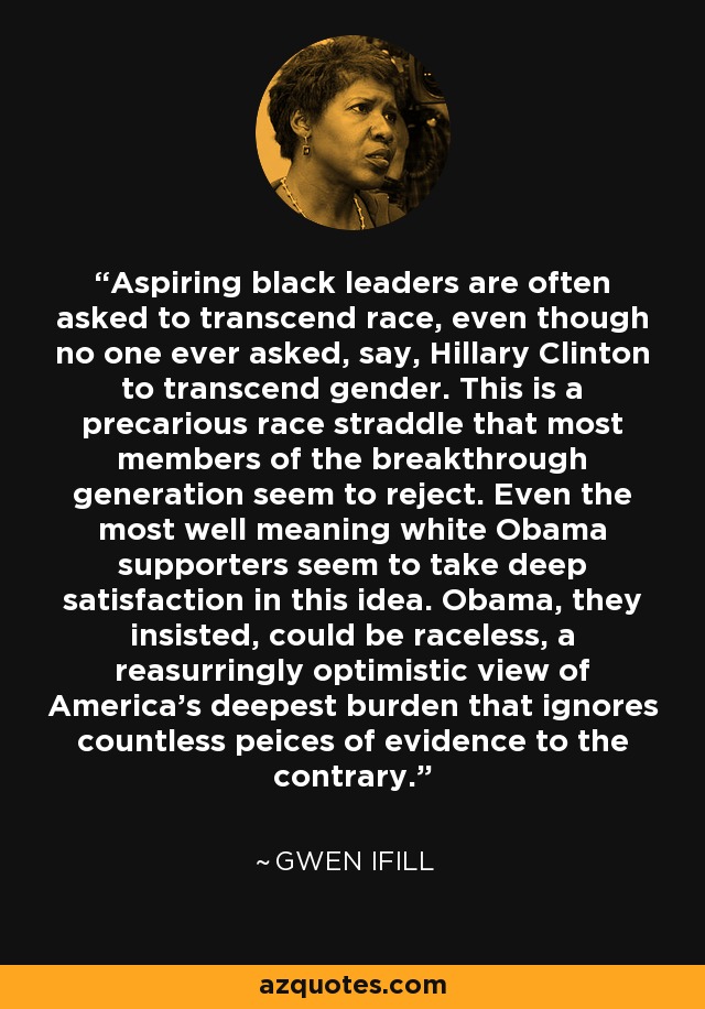 Aspiring black leaders are often asked to transcend race, even though no one ever asked, say, Hillary Clinton to transcend gender. This is a precarious race straddle that most members of the breakthrough generation seem to reject. Even the most well meaning white Obama supporters seem to take deep satisfaction in this idea. Obama, they insisted, could be raceless, a reasurringly optimistic view of America's deepest burden that ignores countless peices of evidence to the contrary. - Gwen Ifill