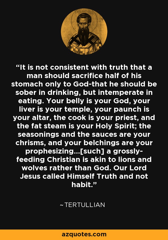 It is not consistent with truth that a man should sacrifice half of his stomach only to God-that he should be sober in drinking, but intemperate in eating. Your belly is your God, your liver is your temple, your paunch is your altar, the cook is your priest, and the fat steam is your Holy Spirit; the seasonings and the sauces are your chrisms, and your belchings are your prophesizing...[such] a grossly- feeding Christian is akin to lions and wolves rather than God. Our Lord Jesus called Himself Truth and not habit. - Tertullian