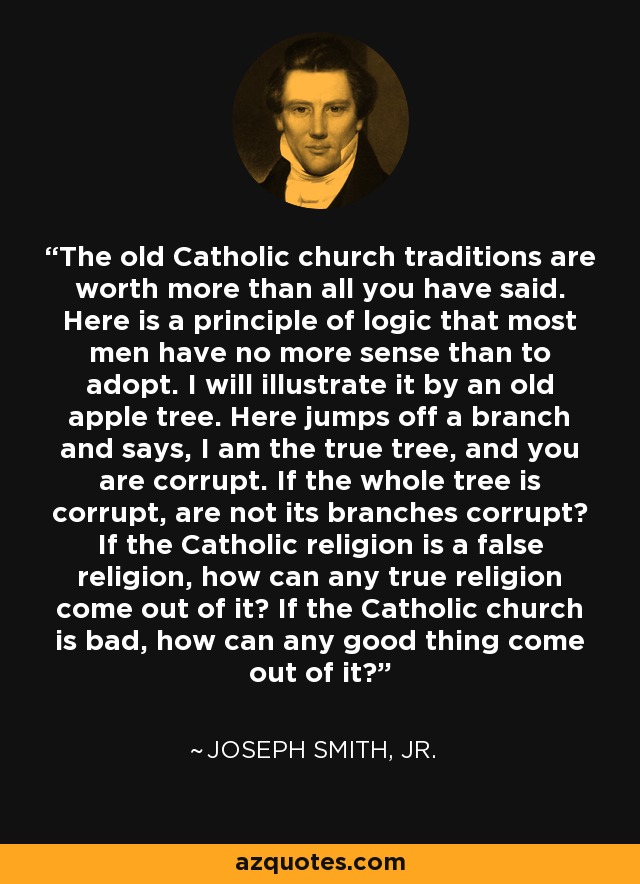 The old Catholic church traditions are worth more than all you have said. Here is a principle of logic that most men have no more sense than to adopt. I will illustrate it by an old apple tree. Here jumps off a branch and says, I am the true tree, and you are corrupt. If the whole tree is corrupt, are not its branches corrupt? If the Catholic religion is a false religion, how can any true religion come out of it? If the Catholic church is bad, how can any good thing come out of it? - Joseph Smith, Jr.