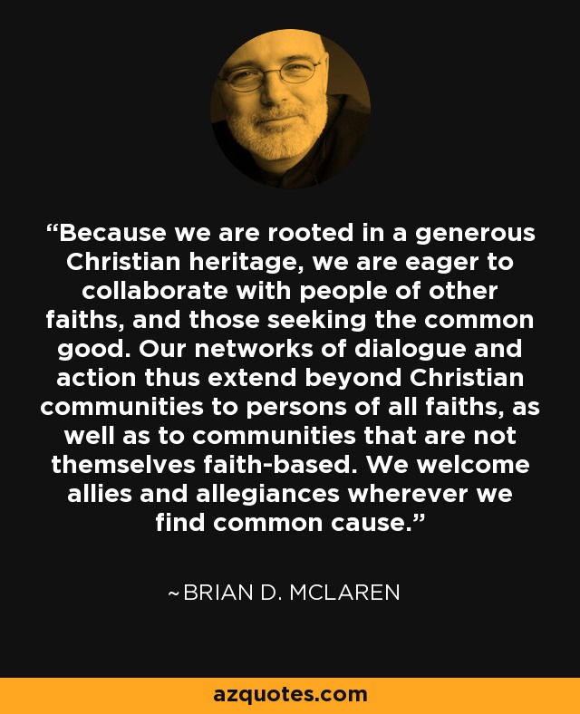Because we are rooted in a generous Christian heritage, we are eager to collaborate with people of other faiths, and those seeking the common good. Our networks of dialogue and action thus extend beyond Christian communities to persons of all faiths, as well as to communities that are not themselves faith-based. We welcome allies and allegiances wherever we find common cause. - Brian D. McLaren