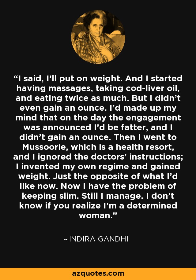 I said, I'll put on weight. And I started having massages, taking cod-liver oil, and eating twice as much. But I didn't even gain an ounce. I'd made up my mind that on the day the engagement was announced I'd be fatter, and I didn't gain an ounce. Then I went to Mussoorie, which is a health resort, and I ignored the doctors' instructions; I invented my own regime and gained weight. Just the opposite of what I'd like now. Now I have the problem of keeping slim. Still I manage. I don't know if you realize I'm a determined woman. - Indira Gandhi