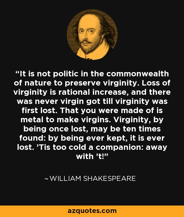 It is not politic in the commonwealth of nature to preserve virginity. Loss of virginity is rational increase, and there was never virgin got till virginity was first lost. That you were made of is metal to make virgins. Virginity, by being once lost, may be ten times found: by being ever kept, it is ever lost. ’Tis too cold a companion: away with ’t! - William Shakespeare