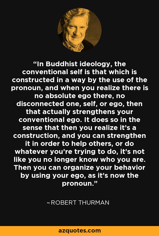 In Buddhist ideology, the conventional self is that which is constructed in a way by the use of the pronoun, and when you realize there is no absolute ego there, no disconnected one, self, or ego, then that actually strengthens your conventional ego. It does so in the sense that then you realize it's a construction, and you can strengthen it in order to help others, or do whatever you're trying to do, it's not like you no longer know who you are. Then you can organize your behavior by using your ego, as it's now the pronoun. - Robert Thurman