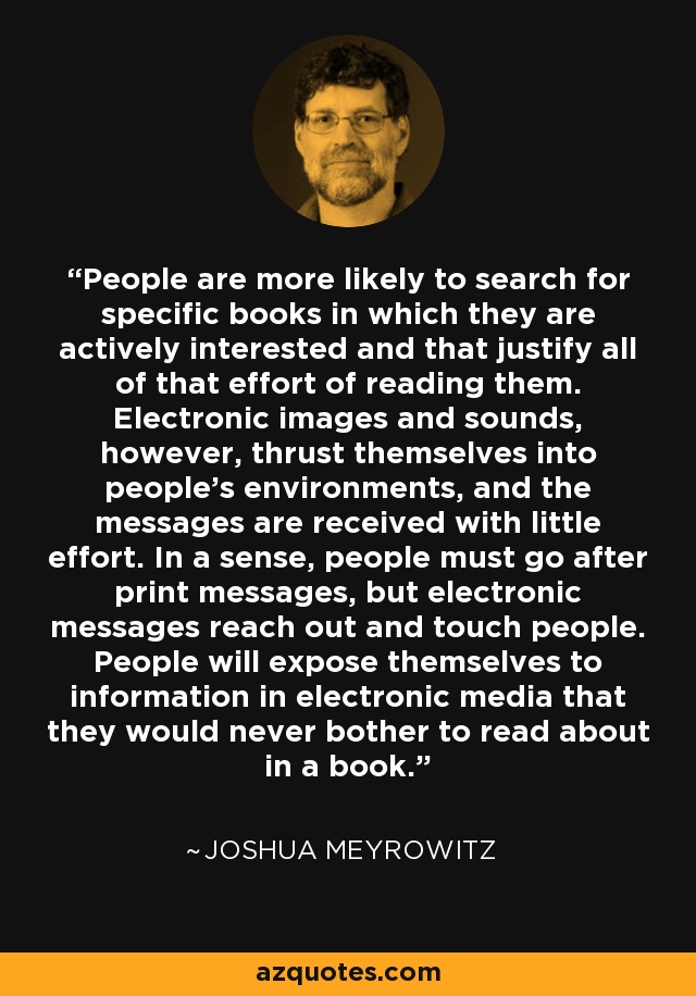 People are more likely to search for specific books in which they are actively interested and that justify all of that effort of reading them. Electronic images and sounds, however, thrust themselves into people's environments, and the messages are received with little effort. In a sense, people must go after print messages, but electronic messages reach out and touch people. People will expose themselves to information in electronic media that they would never bother to read about in a book. - Joshua Meyrowitz
