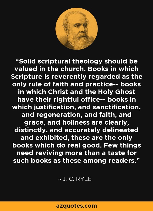 Solid scriptural theology should be valued in the church. Books in which Scripture is reverently regarded as the only rule of faith and practice-- books in which Christ and the Holy Ghost have their rightful office-- books in which justification, and sanctification, and regeneration, and faith, and grace, and holiness are clearly, distinctly, and accurately delineated and exhibited, these are the only books which do real good. Few things need reviving more than a taste for such books as these among readers. - J. C. Ryle