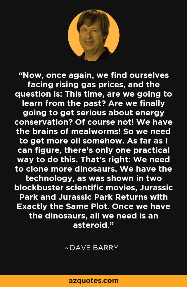 Now, once again, we find ourselves facing rising gas prices, and the question is: This time, are we going to learn from the past? Are we finally going to get serious about energy conservation? Of course not! We have the brains of mealworms! So we need to get more oil somehow. As far as I can figure, there's only one practical way to do this. That's right: We need to clone more dinosaurs. We have the technology, as was shown in two blockbuster scientific movies, Jurassic Park and Jurassic Park Returns with Exactly the Same Plot. Once we have the dinosaurs, all we need is an asteroid. - Dave Barry