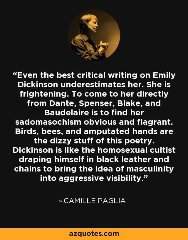 Even the best critical writing on Emily Dickinson underestimates her. She is frightening. To come to her directly from Dante, Spenser, Blake, and Baudelaire is to find her sadomasochism obvious and flagrant. Birds, bees, and amputated hands are the dizzy stuff of this poetry. Dickinson is like the homosexual cultist draping himself in black leather and chains to bring the idea of masculinity into aggressive visibility. - Camille Paglia