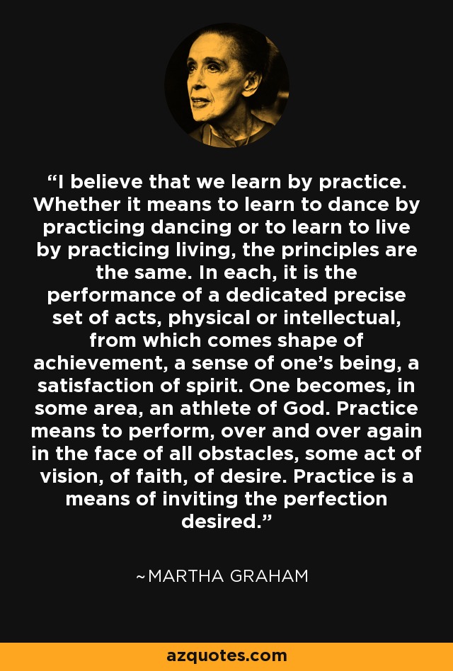 I believe that we learn by practice. Whether it means to learn to dance by practicing dancing or to learn to live by practicing living, the principles are the same. In each, it is the performance of a dedicated precise set of acts, physical or intellectual, from which comes shape of achievement, a sense of one's being, a satisfaction of spirit. One becomes, in some area, an athlete of God. Practice means to perform, over and over again in the face of all obstacles, some act of vision, of faith, of desire. Practice is a means of inviting the perfection desired. - Martha Graham