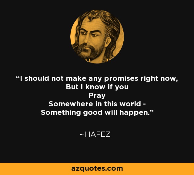 I should not make any promises right now, But I know if you Pray Somewhere in this world - Something good will happen. - Hafez