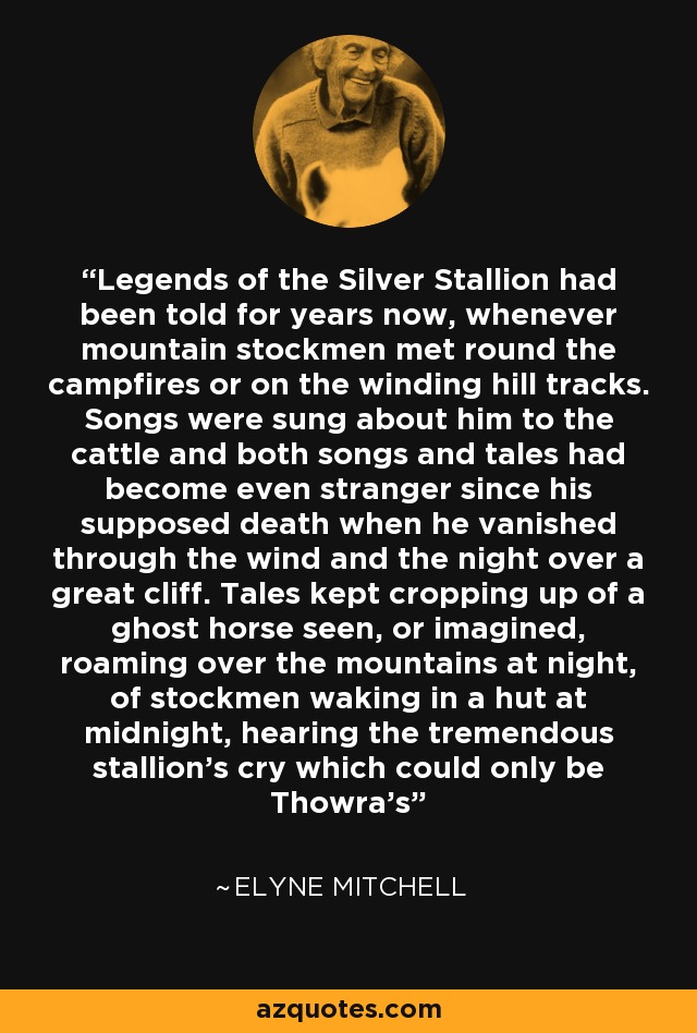 Legends of the Silver Stallion had been told for years now, whenever mountain stockmen met round the campfires or on the winding hill tracks. Songs were sung about him to the cattle and both songs and tales had become even stranger since his supposed death when he vanished through the wind and the night over a great cliff. Tales kept cropping up of a ghost horse seen, or imagined, roaming over the mountains at night, of stockmen waking in a hut at midnight, hearing the tremendous stallion’s cry which could only be Thowra’s - Elyne Mitchell