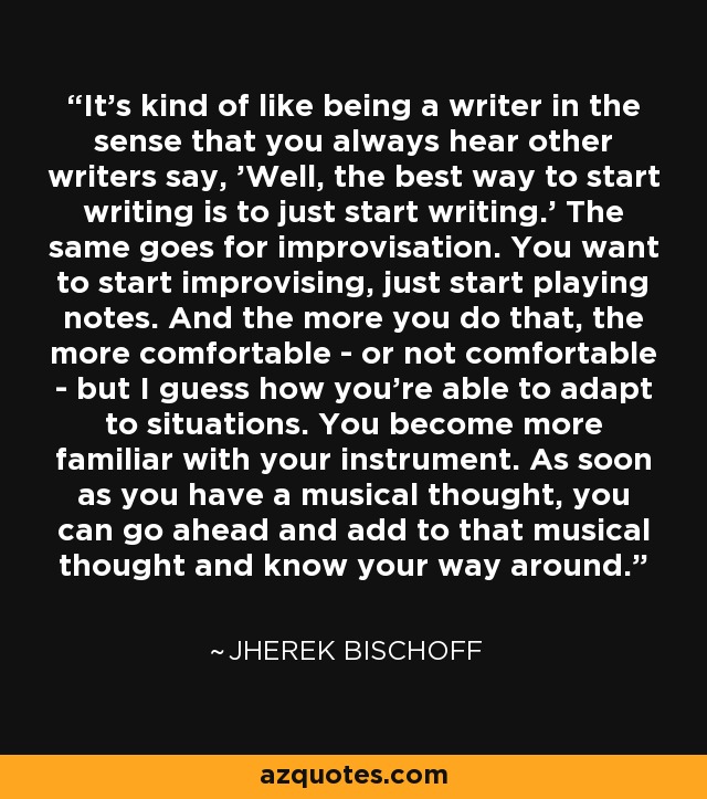 It's kind of like being a writer in the sense that you always hear other writers say, 'Well, the best way to start writing is to just start writing.' The same goes for improvisation. You want to start improvising, just start playing notes. And the more you do that, the more comfortable - or not comfortable - but I guess how you're able to adapt to situations. You become more familiar with your instrument. As soon as you have a musical thought, you can go ahead and add to that musical thought and know your way around. - Jherek Bischoff